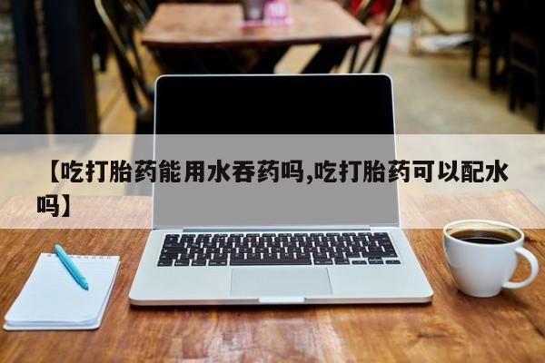 私下卖打胎药的联系方式，【吃打胎药能用水吞药吗,吃打胎药可以配水吗】