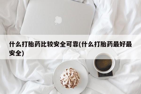 私下卖打胎药的联系方式，什么打胎药比较安全可靠(什么打胎药最好最安全)