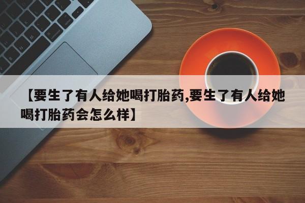 私下卖打胎药的联系方式，【要生了有人给她喝打胎药,要生了有人给她喝打胎药会怎么样】