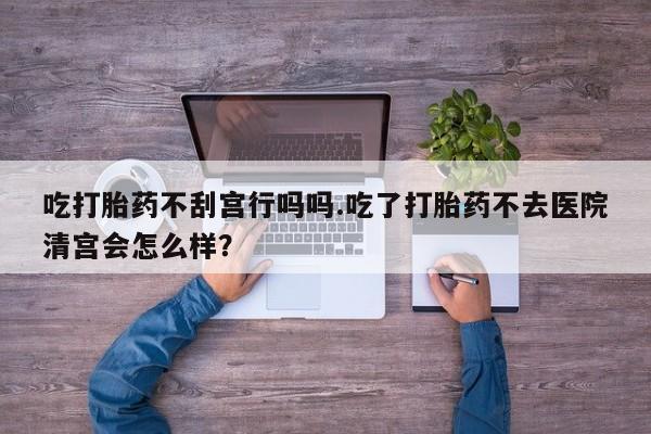 私下卖打胎药的联系方式，吃打胎药不刮宫行吗吗.吃了打胎药不去医院清宫会怎么样？