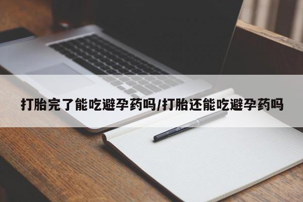私下卖打胎药的联系方式，打胎完了能吃避孕药吗/打胎还能吃避孕药吗