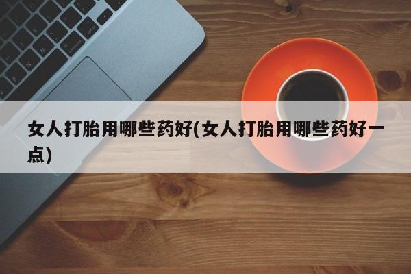 私下卖打胎药的联系方式，女人打胎用哪些药好(女人打胎用哪些药好一点)