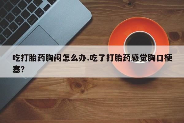 私下卖打胎药的联系方式，吃打胎药胸闷怎么办.吃了打胎药感觉胸口梗塞？