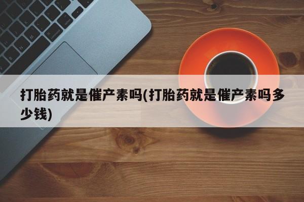 私下卖打胎药的联系方式，打胎药就是催产素吗(打胎药就是催产素吗多少钱)