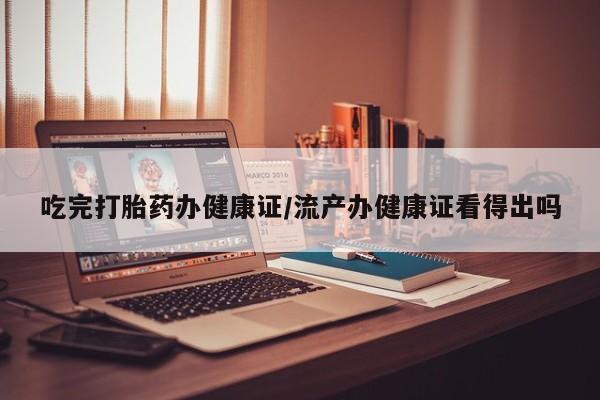 私下卖打胎药的联系方式，吃完打胎药办健康证/流产办健康证看得出吗