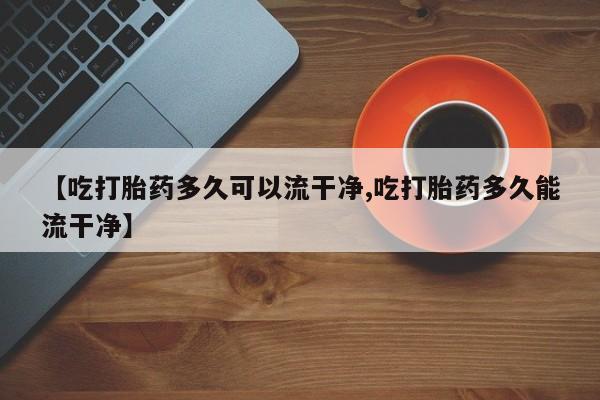 私下卖打胎药的联系方式，【吃打胎药多久可以流干净,吃打胎药多久能流干净】