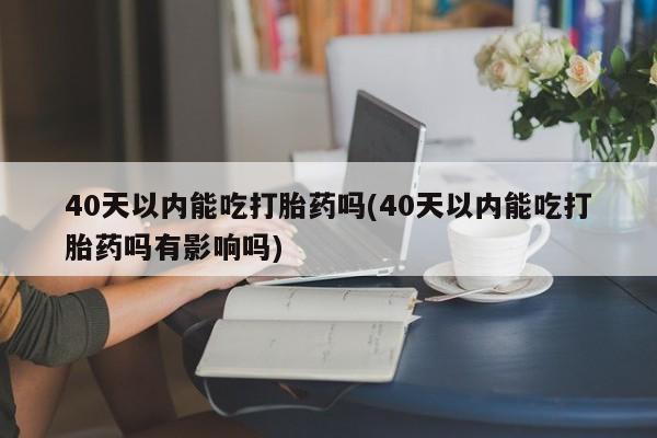 私下卖打胎药的联系方式，40天以内能吃打胎药吗(40天以内能吃打胎药吗有影响吗)