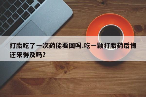 私下卖打胎药的联系方式，打胎吃了一次药能要回吗.吃一颗打胎药后悔还来得及吗？