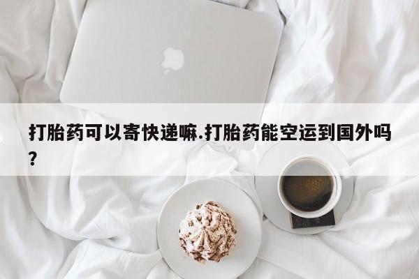 私下卖打胎药的联系方式，打胎药可以寄快递嘛.打胎药能空运到国外吗？