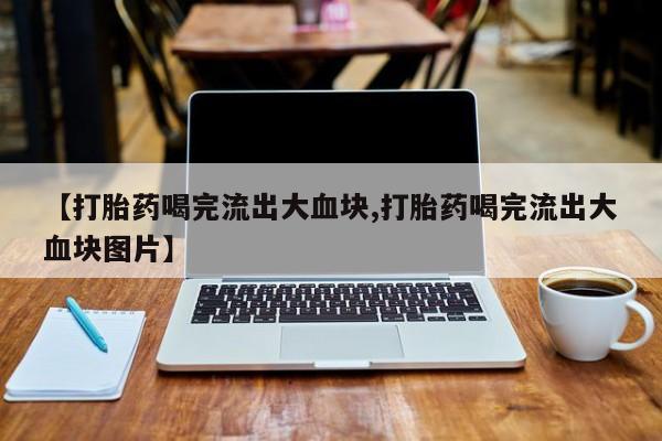 私下卖打胎药的联系方式，【打胎药喝完流出大血块,打胎药喝完流出大血块图片】