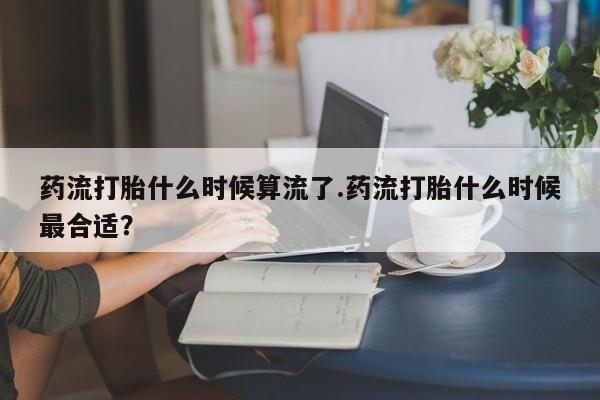 私下卖打胎药的联系方式，药流打胎什么时候算流了.药流打胎什么时候最合适？