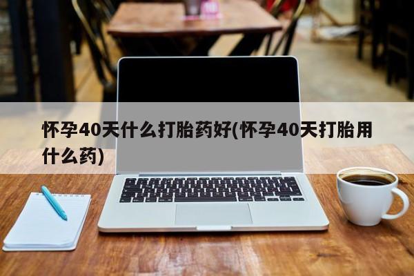 私下卖打胎药的联系方式，怀孕40天什么打胎药好(怀孕40天打胎用什么药)