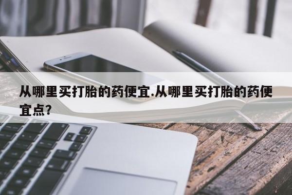 私下卖打胎药的联系方式，从哪里买打胎的药便宜.从哪里买打胎的药便宜点？