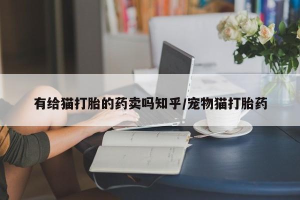私下卖打胎药的联系方式，有给猫打胎的药卖吗知乎/宠物猫打胎药