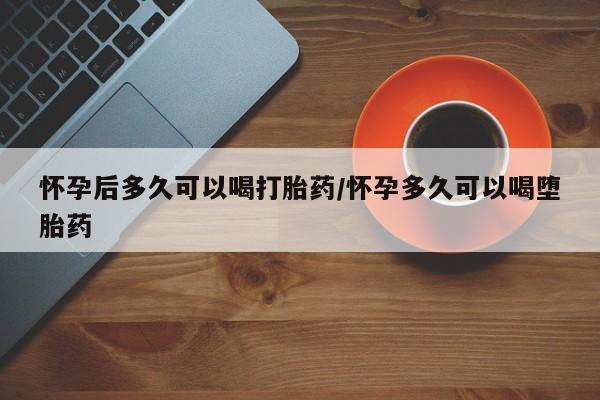 私下卖打胎药的联系方式，怀孕后多久可以喝打胎药/怀孕多久可以喝堕胎药