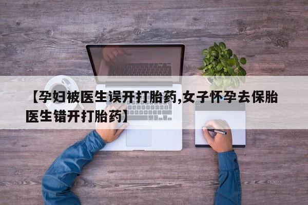私下卖打胎药的联系方式，【孕妇被医生误开打胎药,女子怀孕去保胎 医生错开打胎药】