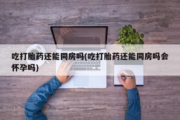 私下卖打胎药的联系方式，吃打胎药还能同房吗(吃打胎药还能同房吗会怀孕吗)