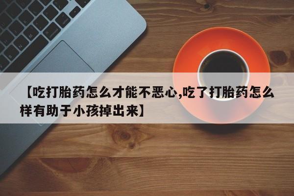 私下卖打胎药的联系方式，【吃打胎药怎么才能不恶心,吃了打胎药怎么样有助于小孩掉出来】
