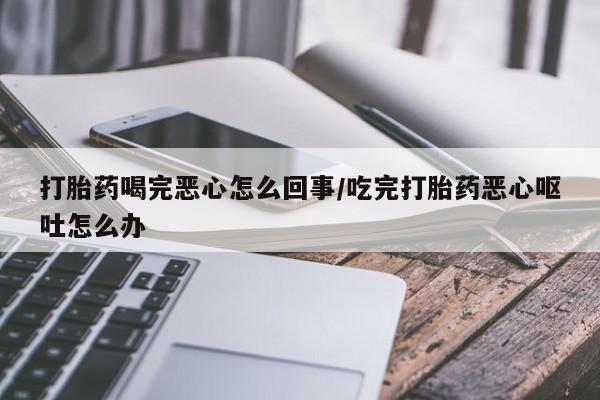 私下卖打胎药的联系方式，打胎药喝完恶心怎么回事/吃完打胎药恶心呕吐怎么办