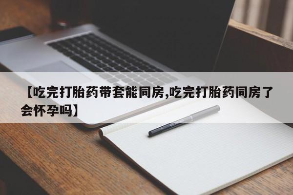 私下卖打胎药的联系方式，【吃完打胎药带套能同房,吃完打胎药同房了会怀孕吗】