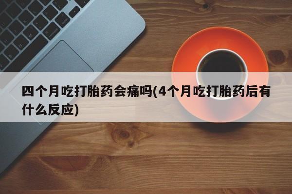 私下卖打胎药的联系方式，四个月吃打胎药会痛吗(4个月吃打胎药后有什么反应)