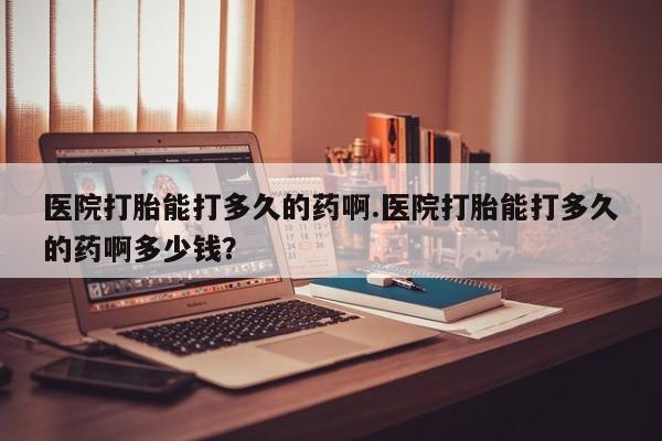 私下卖打胎药的联系方式，医院打胎能打多久的药啊.医院打胎能打多久的药啊多少钱？