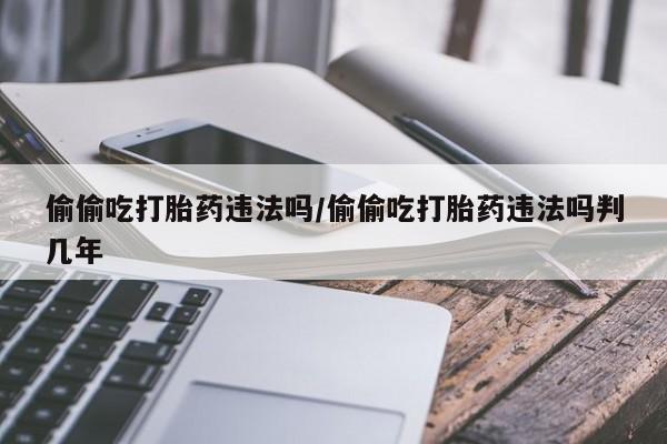 私下卖打胎药的联系方式，偷偷吃打胎药违法吗/偷偷吃打胎药违法吗判几年