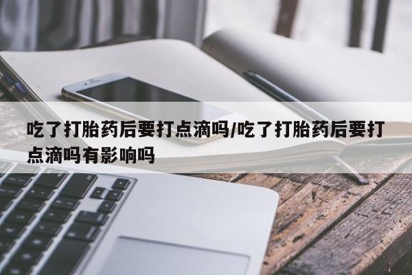 私下卖打胎药的联系方式，吃了打胎药后要打点滴吗/吃了打胎药后要打点滴吗有影响吗