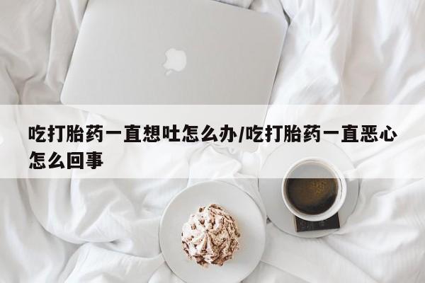 私下卖打胎药的联系方式，吃打胎药一直想吐怎么办/吃打胎药一直恶心怎么回事
