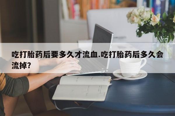 私下卖打胎药的联系方式，吃打胎药后要多久才流血.吃打胎药后多久会流掉？