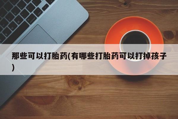 私下卖打胎药的联系方式，那些可以打胎药(有哪些打胎药可以打掉孩子)