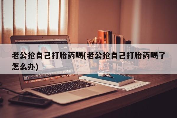 私下卖打胎药的联系方式，老公抢自己打胎药喝(老公抢自己打胎药喝了怎么办)