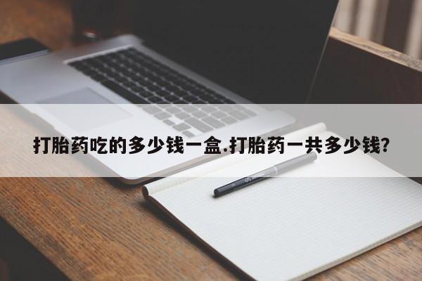 私下卖打胎药的联系方式，打胎药吃的多少钱一盒.打胎药一共多少钱？