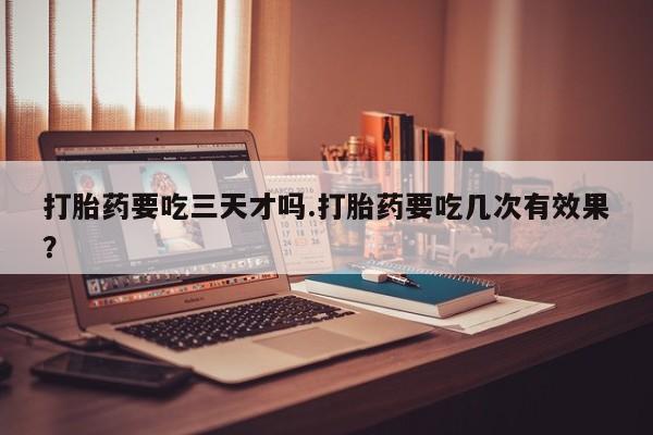 私下卖打胎药的联系方式，打胎药要吃三天才吗.打胎药要吃几次有效果？