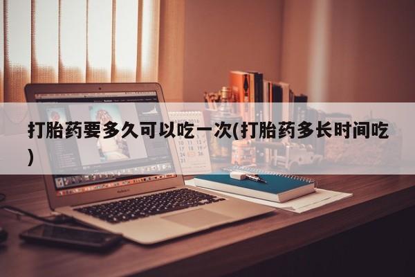 私下卖打胎药的联系方式，打胎药要多久可以吃一次(打胎药多长时间吃)