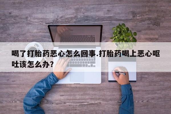 私下卖打胎药的联系方式，喝了打胎药恶心怎么回事.打胎药喝上恶心呕吐该怎么办？