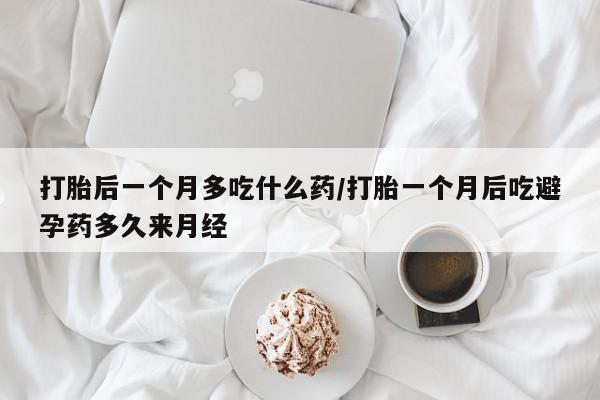 私下卖打胎药的联系方式，打胎后一个月多吃什么药/打胎一个月后吃避孕药多久来月经