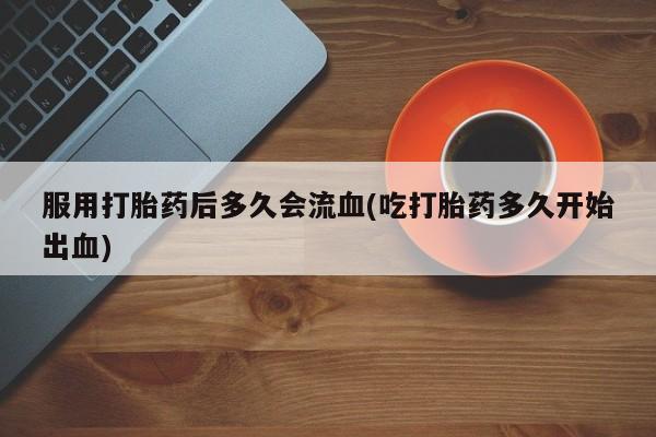 私下卖打胎药的联系方式，服用打胎药后多久会流血(吃打胎药多久开始出血)