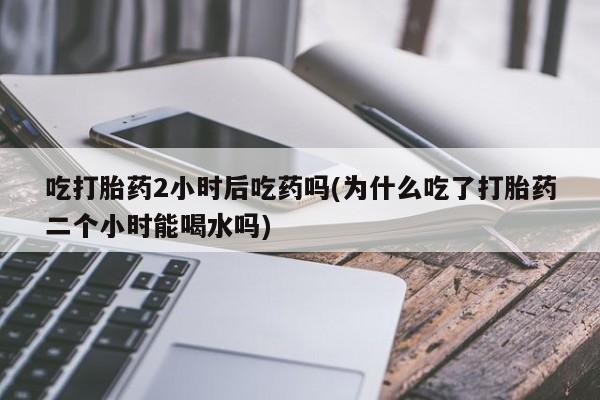 私下卖打胎药的联系方式，吃打胎药2小时后吃药吗(为什么吃了打胎药二个小时能喝水吗)