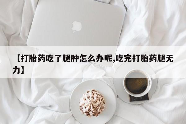 私下卖打胎药的联系方式，【打胎药吃了腿肿怎么办呢,吃完打胎药腿无力】