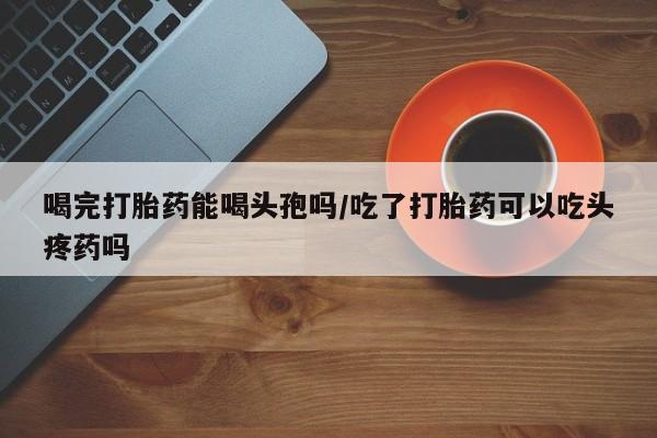 私下卖打胎药的联系方式，喝完打胎药能喝头孢吗/吃了打胎药可以吃头疼药吗