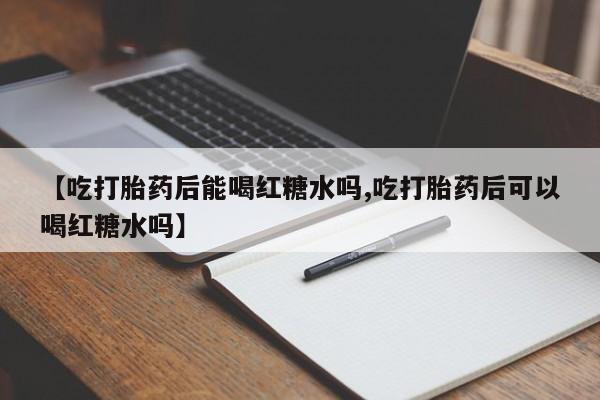 私下卖打胎药的联系方式，【吃打胎药后能喝红糖水吗,吃打胎药后可以喝红糖水吗】