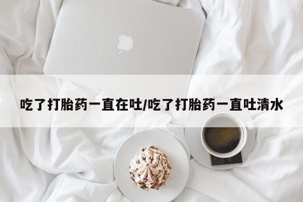 私下卖打胎药的联系方式，吃了打胎药一直在吐/吃了打胎药一直吐清水