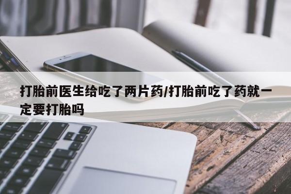 私下卖打胎药的联系方式，打胎前医生给吃了两片药/打胎前吃了药就一定要打胎吗