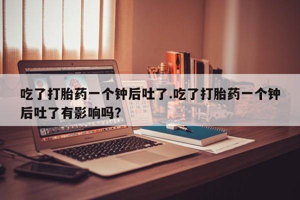 私下卖打胎药的联系方式，吃了打胎药一个钟后吐了.吃了打胎药一个钟后吐了有影响吗？