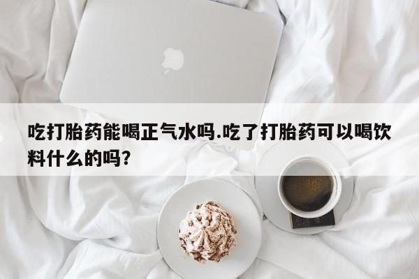 私下卖打胎药的联系方式，吃打胎药能喝正气水吗.吃了打胎药可以喝饮料什么的吗？
