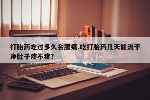 私下卖打胎药的联系方式，打胎药吃过多久会腹痛.吃打胎药几天能流干净肚子疼不疼？