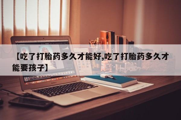 私下卖打胎药的联系方式，【吃了打胎药多久才能好,吃了打胎药多久才能要孩子】