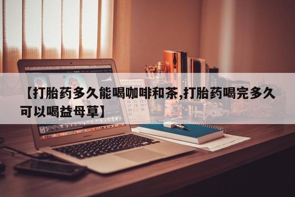 私下卖打胎药的联系方式，【打胎药多久能喝咖啡和茶,打胎药喝完多久可以喝益母草】