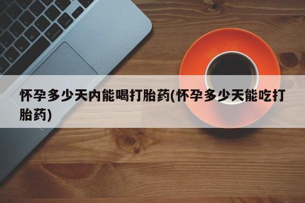 私下卖打胎药的联系方式，怀孕多少天内能喝打胎药(怀孕多少天能吃打胎药)